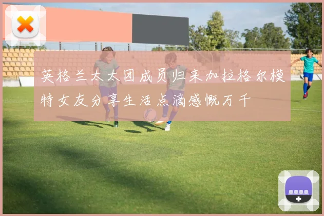 英格兰太太团成员归来加拉格尔模特女友分享生活点滴感慨万千