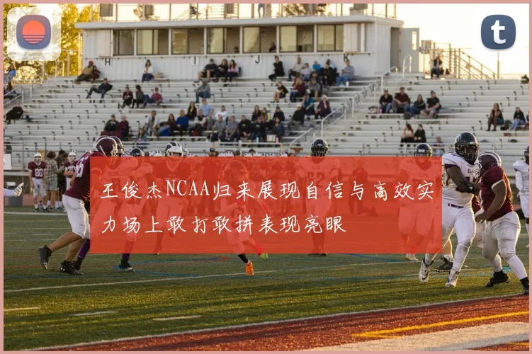 王俊杰NCAA归来展现自信与高效实力场上敢打敢拼表现亮眼
