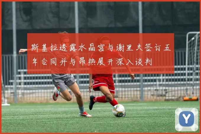 斯基拉透露水晶宫与谢里夫签订五年合同并与昂热展开深入谈判