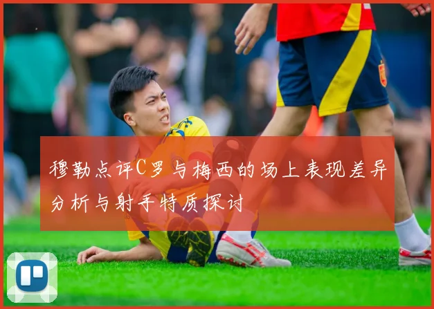 穆勒点评C罗与梅西的场上表现差异分析与射手特质探讨
