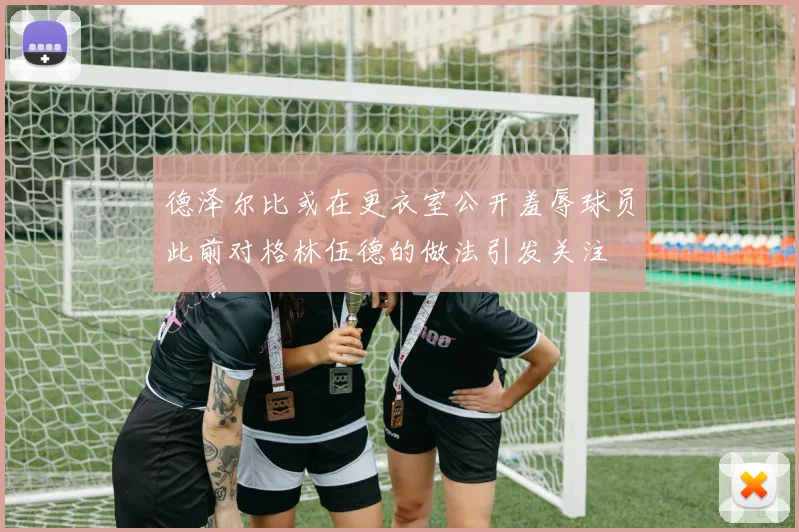 德泽尔比或在更衣室公开羞辱球员此前对格林伍德的做法引发关注
