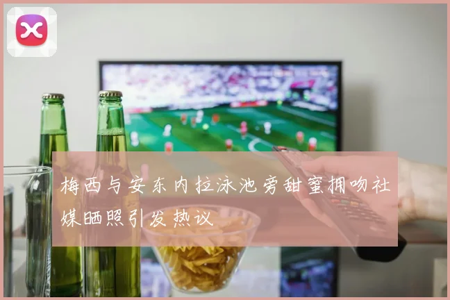 梅西与安东内拉泳池旁甜蜜拥吻社媒晒照引发热议