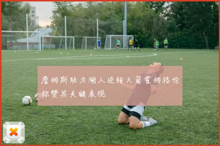 詹姆斯助力湖人逆转火箭霍姆格伦称赞其关键表现