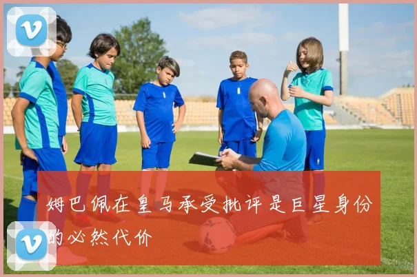 姆巴佩在皇马承受批评是巨星身份的必然代价