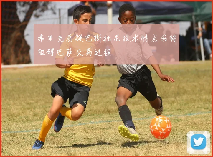弗里克质疑巴斯托尼技术特点或将阻碍巴萨交易进程