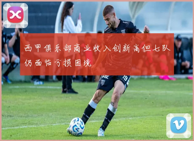 西甲俱乐部商业收入创新高但七队仍面临亏损困境