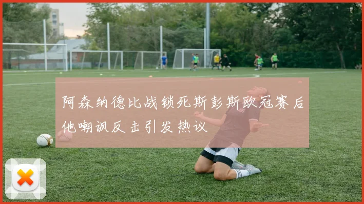 阿森纳德比战锁死斯彭斯欧冠赛后他嘲讽反击引发热议