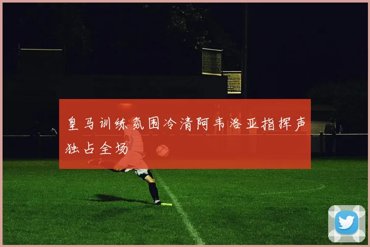 皇马训练氛围冷清阿韦洛亚指挥声独占全场
