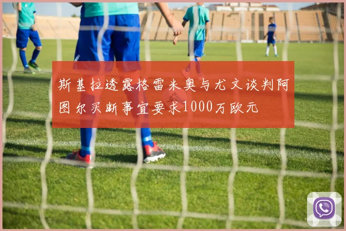 斯基拉透露格雷米奥与尤文谈判阿图尔买断事宜要求1000万欧元