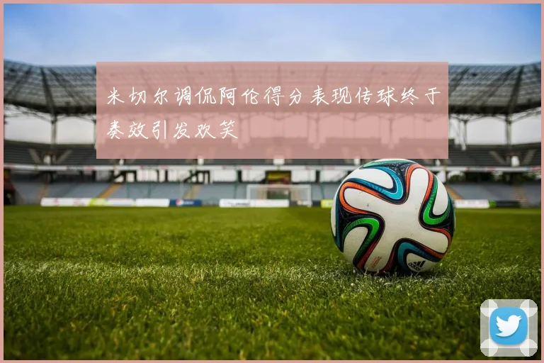 米切尔调侃阿伦得分表现传球终于奏效引发欢笑