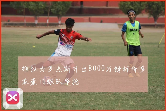 维拉为罗杰斯开出8000万镑标价多家豪门球队争抢