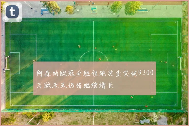 阿森纳欧冠全胜领跑奖金突破9300万欧未来仍将继续增长