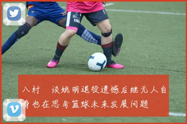 八村塁谈姚明退役遗憾后继无人自身也在思考篮球未来发展问题