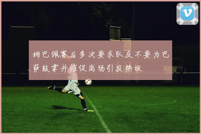 姆巴佩赛后多次要求队友不要为巴萨鼓掌并催促离场引发热议