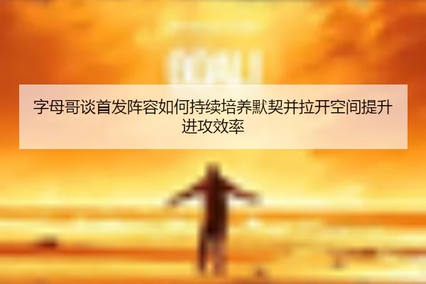 字母哥谈首发阵容如何持续培养默契并拉开空间提升进攻效率