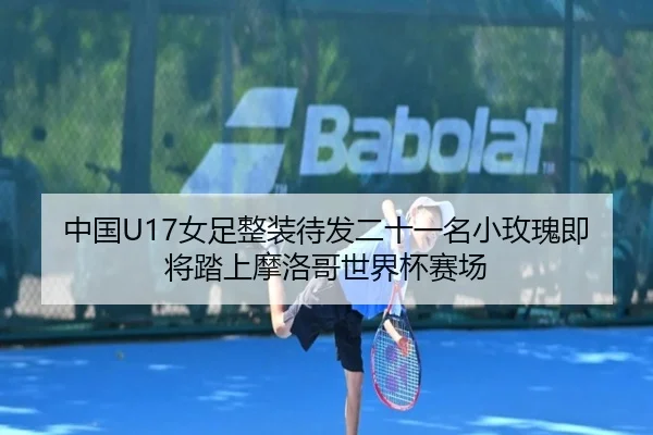中国U17女足整装待发二十一名小玫瑰即将踏上摩洛哥世界杯赛场